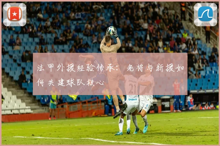 法甲外援经验传承：老将与新援如何共建球队核心