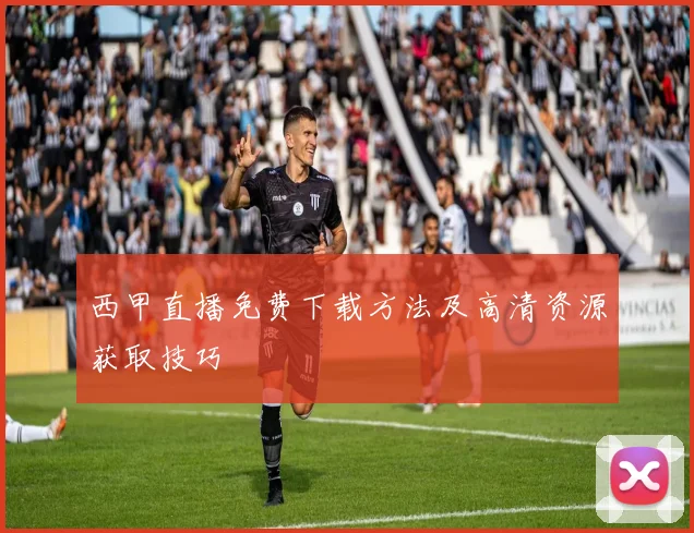 西甲直播免费下载方法及高清资源获取技巧