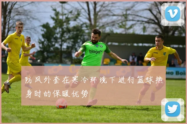 防风外套在寒冷环境下进行篮球热身时的保暖优势