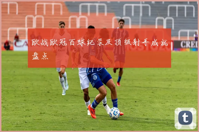 欧战欧冠百球纪录及顶级射手成就盘点