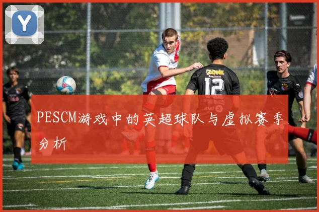 PESCM游戏中的英超球队与虚拟赛季分析