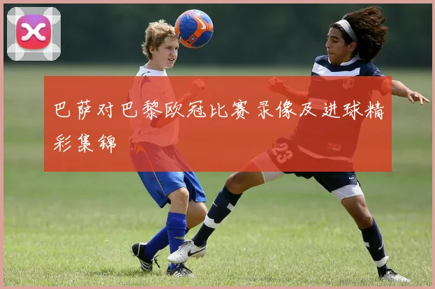 巴萨对巴黎欧冠比赛录像及进球精彩集锦