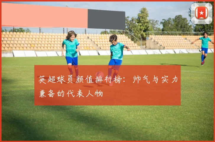 英超球员颜值排行榜：帅气与实力兼备的代表人物