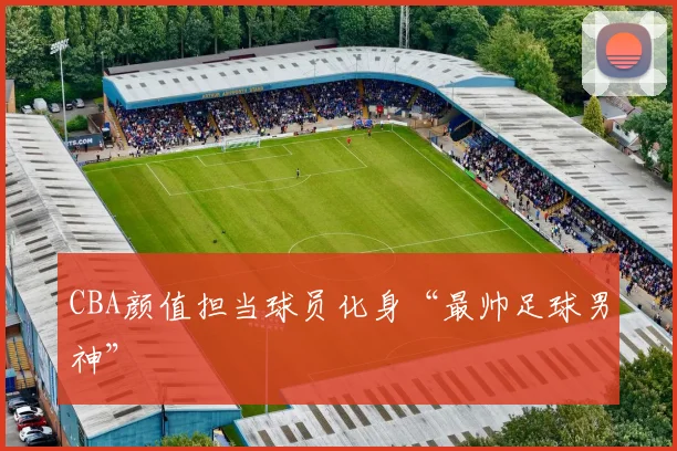 CBA颜值担当球员化身“最帅足球男神”