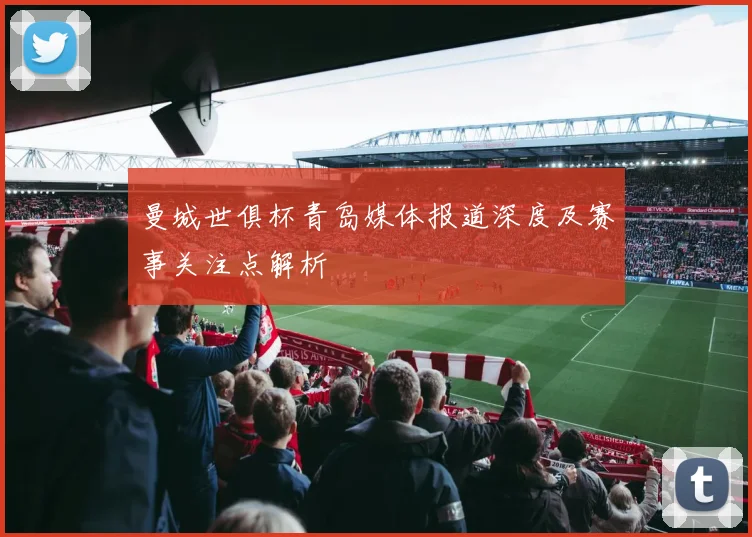 曼城世俱杯青岛媒体报道深度及赛事关注点解析
