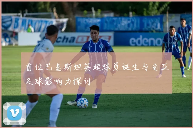 首位巴基斯坦英超球员诞生与南亚足球影响力探讨