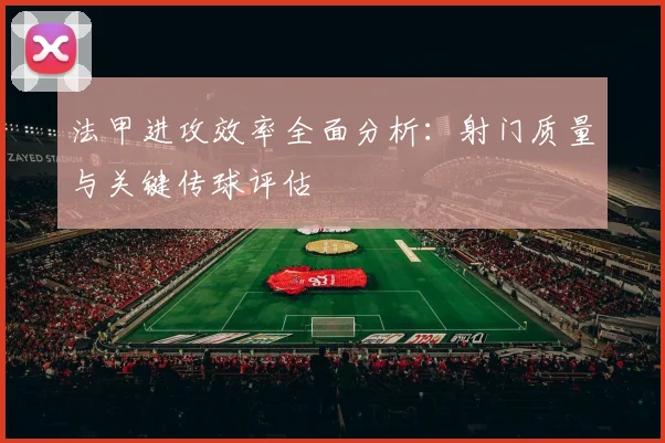 法甲进攻效率全面分析：射门质量与关键传球评估